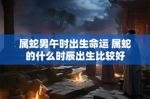 属蛇男午时出生命运 属蛇的什么时辰出生比较好 属蛇男午时出生命运 属蛇的什么时辰出生比较好