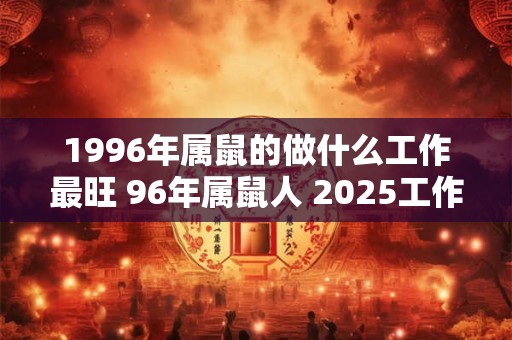 1996年属鼠的做什么工作最旺 96年属鼠人 2025工作运势