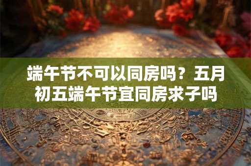 端午节不可以同房吗？五月初五端午节宜同房求子吗