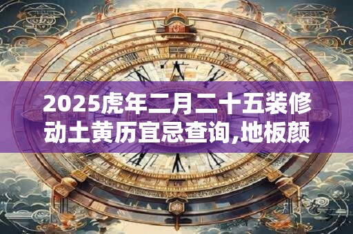 2025虎年二月二十五装修动土黄历宜忌查询,地板颜色风水 2025虎年二月二十五装修动土黄历宜忌查询,地板颜色风水
