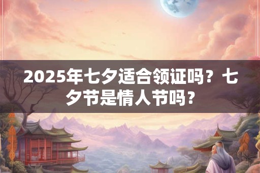 2025年七夕适合领证吗？七夕节是情人节吗？