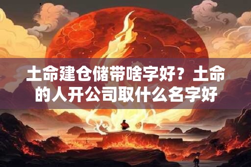 土命建仓储带啥字好?土命的人开公司取什么名字好 土命建仓储带啥字好?土命的人开公司取什么名字好
