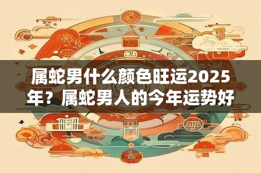 属蛇男什么颜色旺运2025年？属蛇男人的今年运势好不好