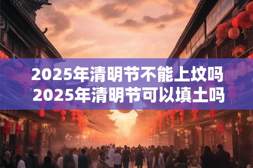 2025年清明节不能上坟吗 2025年清明节可以填土吗