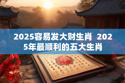 2025容易发大财生肖  2025年最顺利的五大生肖