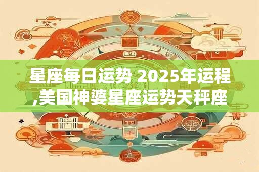 星座每日运势 2025年运程,美国神婆星座运势天秤座运势