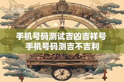 手机号码测试吉凶吉祥号 手机号码测吉不吉利