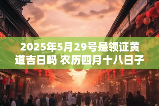 2025年5月29号是领证黄道吉日吗 农历四月十八日子好吗