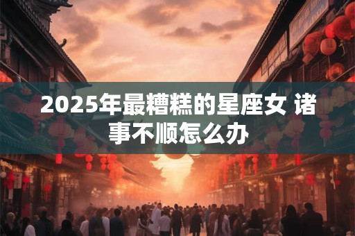 2025年最糟糕的星座女 诸事不顺怎么办