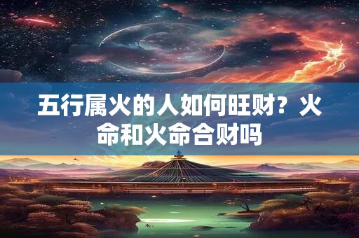五行属火的人如何旺财？火命和火命合财吗
