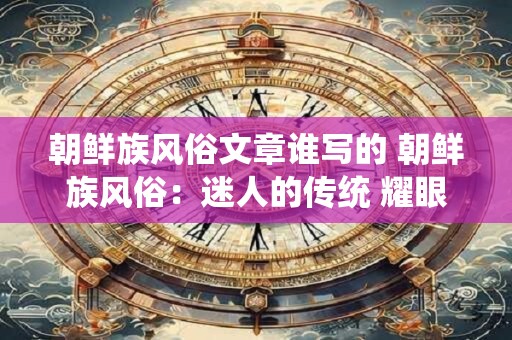 朝鲜族风俗文章谁写的 朝鲜族风俗：迷人的传统 耀眼的魅力