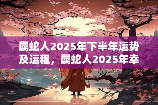 属蛇人2025年下半年运势及运程，属蛇人2025年幸运数字