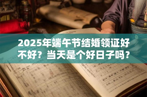 2026年端午节结婚领证好不好？当天是个好日子吗？