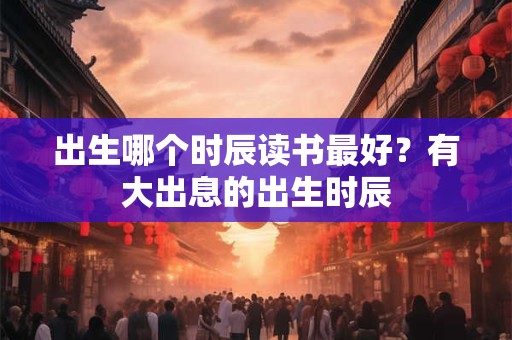 出生哪个时辰读书最好？有大出息的出生时辰