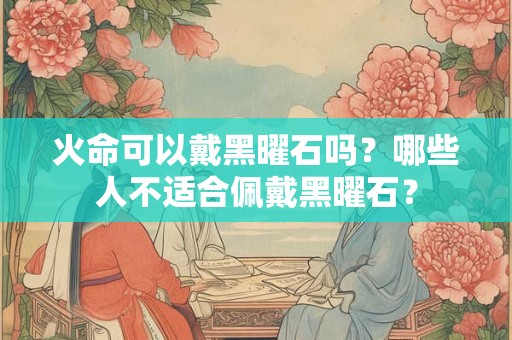 火命可以戴黑曜石吗？哪些人不适合佩戴黑曜石？