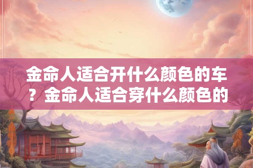 金命人适合开什么颜色的车？金命人适合穿什么颜色的衣服？