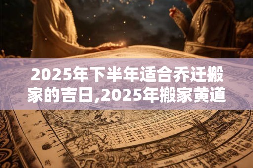 2025年下半年适合乔迁搬家的吉日,2025年搬家黄道吉日