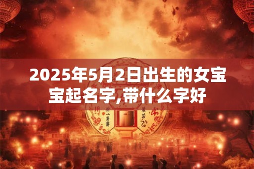 2025年5月2日出生的女宝宝起名字,带什么字好 2025年5月2日出生的女宝宝起名字,带什么字好