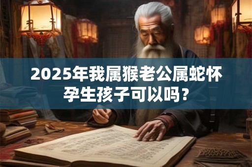 2025年我属猴老公属蛇怀孕生孩子可以吗？