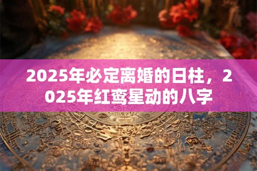 2025年必定离婚的日柱，2025年红鸾星动的八字