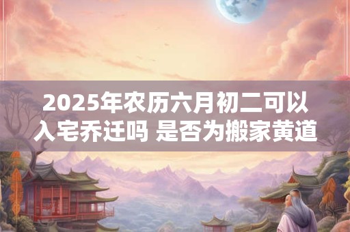 2025年农历六月初二可以入宅乔迁吗 是否为搬家黄道吉日