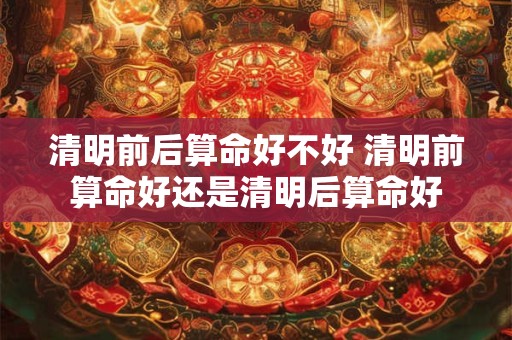 清明前后算命好不好 清明前算命好还是清明后算命好