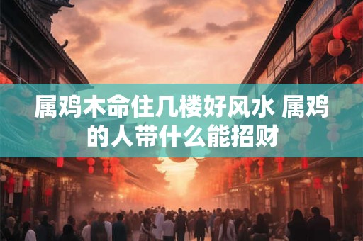 属鸡木命住几楼好风水 属鸡的人带什么能招财