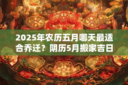 2025年农历五月哪天最适合乔迁？阴历5月搬家吉日大全