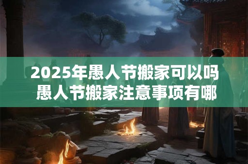 2025年愚人节搬家可以吗 愚人节搬家注意事项有哪些