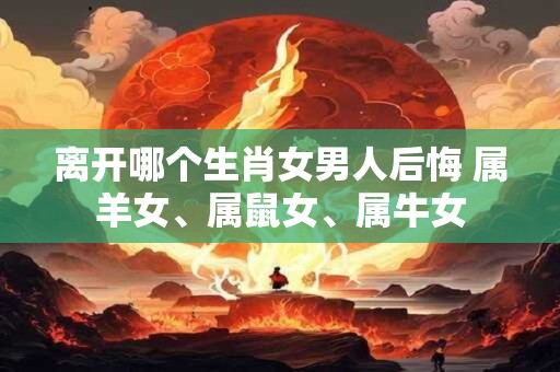 离开哪个生肖女男人后悔 属羊女、属鼠女、属牛女