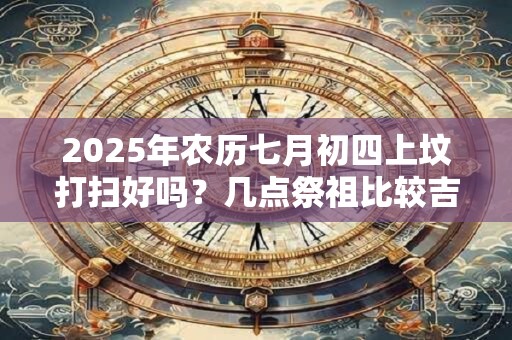 2025年农历七月初四上坟打扫好吗？几点祭祖比较吉利？
