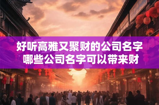 好听高雅又聚财的公司名字 哪些公司名字可以带来财富
