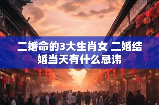 二婚命的3大生肖女 二婚结婚当天有什么忌讳