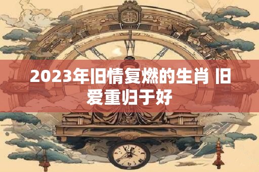 2023年旧情复燃的生肖 旧爱重归于好