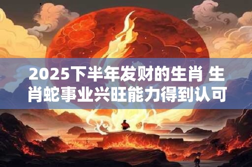 2025下半年发财的生肖 生肖蛇事业兴旺能力得到认可