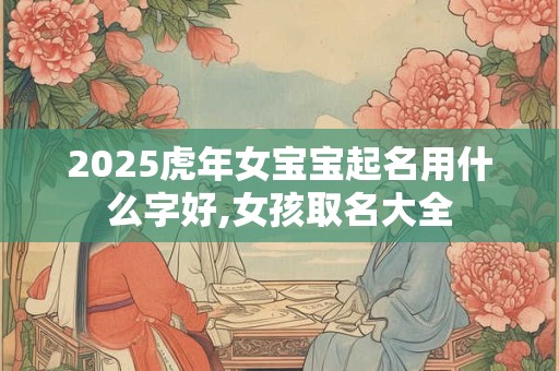 2025虎年女宝宝起名用什么字好,女孩取名大全