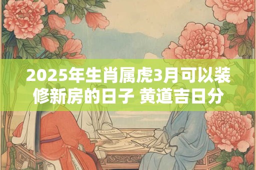 2025年生肖属虎3月可以装修新房的日子 黄道吉日分析