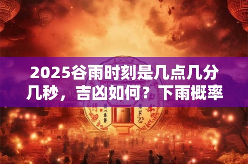 2025谷雨时刻是几点几分几秒，吉凶如何？下雨概率大吗？
