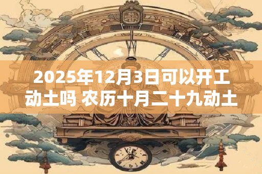 2025年12月3日可以开工动土吗 农历十月二十九动土怎么样