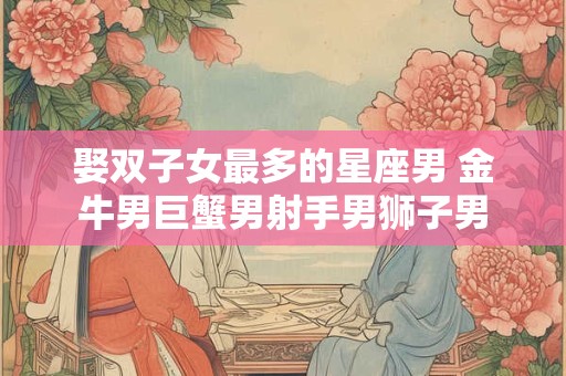 娶双子女最多的星座男 金牛男巨蟹男射手男狮子男