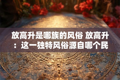 放高升是哪族的风俗 放高升：这一独特风俗源自哪个民族