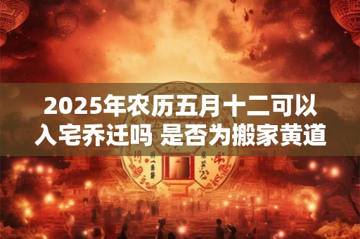 2025年农历五月十二可以入宅乔迁吗 是否为搬家黄道吉日