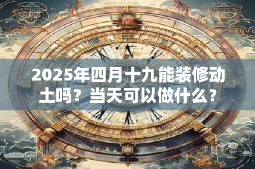 2025年四月十九能装修动土吗?当天可以做什么? 2025年四月十九能装修动土吗?当天可以做什么?