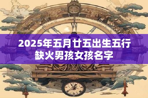 2025年五月廿五出生五行缺火男孩女孩名字 2025年五月廿五出生五行缺火男孩女孩名字