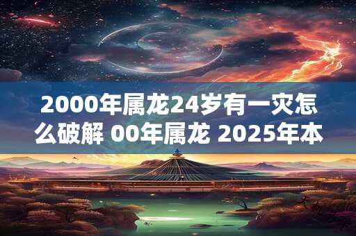 2000年属龙24岁有一灾怎么破解 00年属龙 2025年本命年运势如何