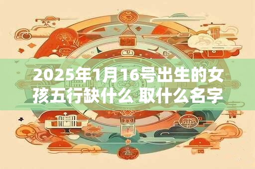 2025年1月16号出生的女孩五行缺什么 取什么名字好