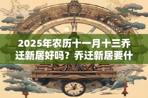 2025年农历十一月十三乔迁新居好吗？乔迁新居要什么先进门？