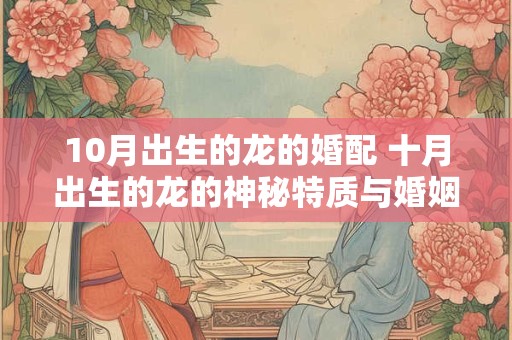 10月出生的龙的婚配 十月出生的龙的神秘特质与婚姻搭配