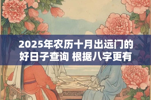 2025年农历十月出远门的好日子查询 根据八字更有效 2025年农历十月出远门的好日子查询 根据八字更有效