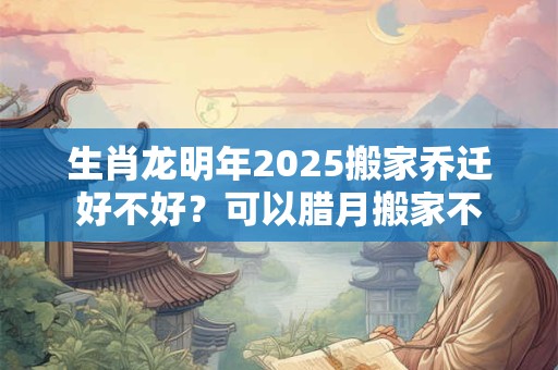 生肖龙明年2025搬家乔迁好不好？可以腊月搬家不